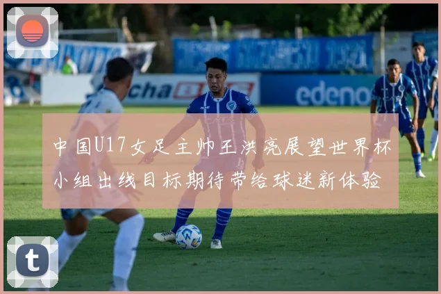 中国U17女足主帅王洪亮展望世界杯小组出线目标期待带给球迷新体验