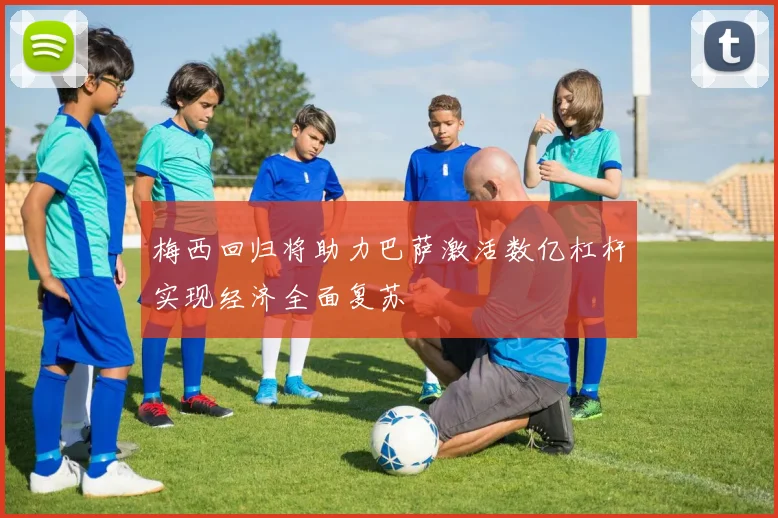 梅西回归将助力巴萨激活数亿杠杆实现经济全面复苏