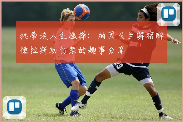 托蒂谈人生选择：纳因戈兰解宿醉德拉斯助打架的趣事分享