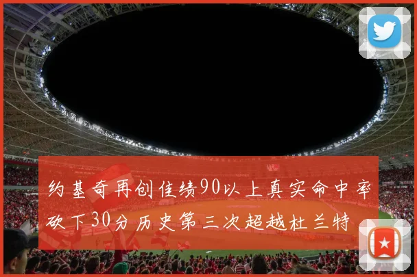 约基奇再创佳绩90以上真实命中率砍下30分历史第三次超越杜兰特