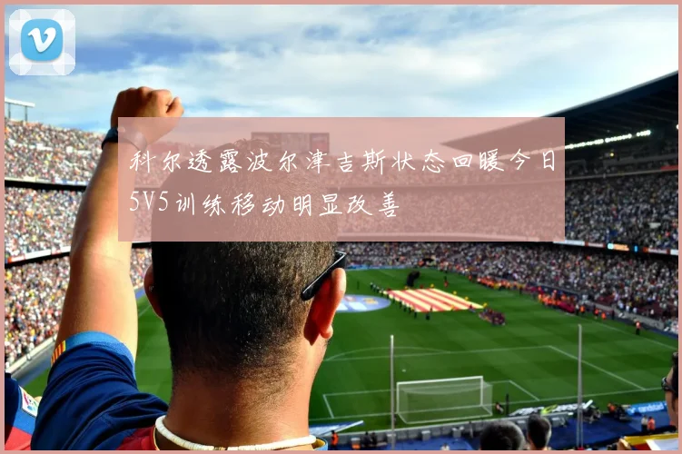 科尔透露波尔津吉斯状态回暖今日5V5训练移动明显改善