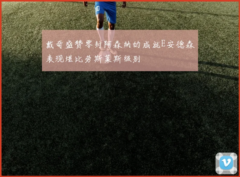 戴奇盛赞零封阿森纳的成就E安德森表现堪比劳斯莱斯级别
