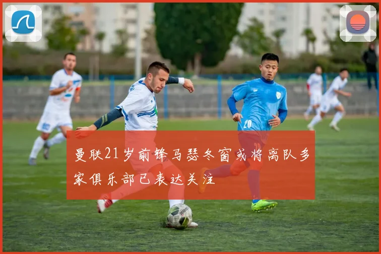 曼联21岁前锋马瑟冬窗或将离队多家俱乐部已表达关注