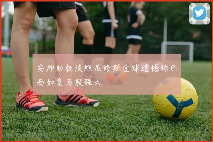 安帅助教谈维尼修斯金球遗憾称巴西如皇马般强大