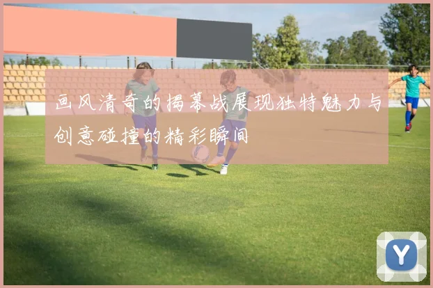 画风清奇的揭幕战展现独特魅力与创意碰撞的精彩瞬间
