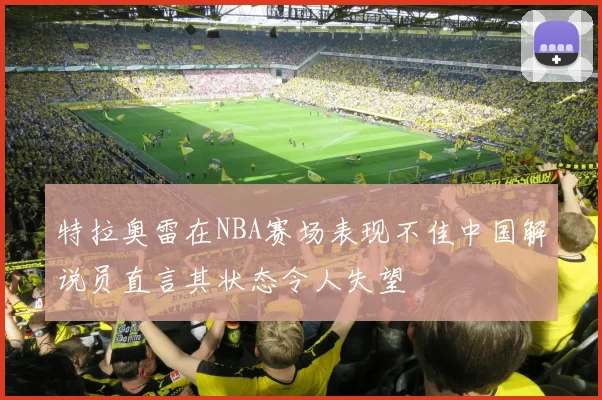 特拉奥雷在NBA赛场表现不佳中国解说员直言其状态令人失望