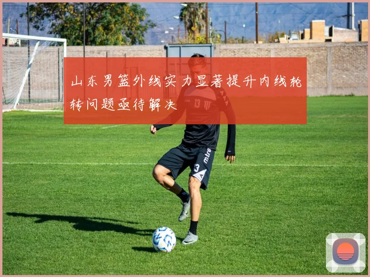山东男篮外线实力显著提升内线轮转问题亟待解决