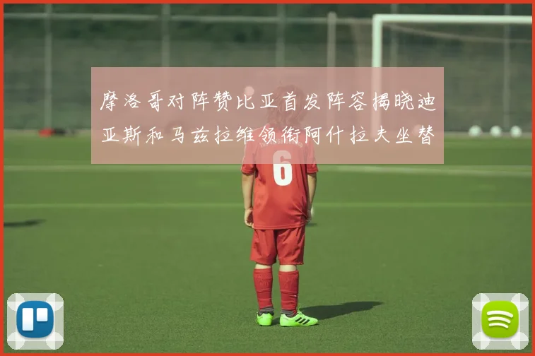 摩洛哥对阵赞比亚首发阵容揭晓迪亚斯和马兹拉维领衔阿什拉夫坐替补席
