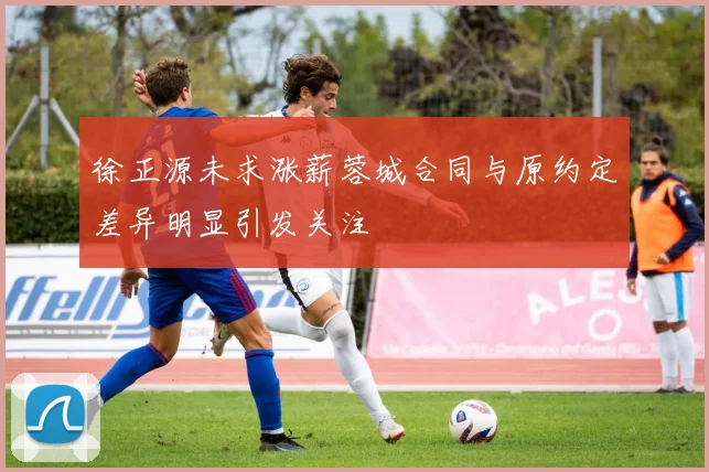 徐正源未求涨薪蓉城合同与原约定差异明显引发关注