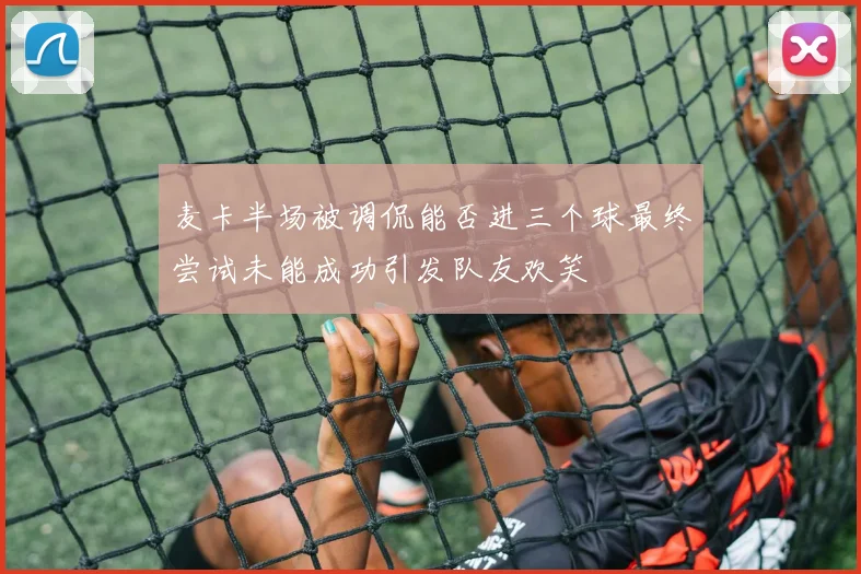 麦卡半场被调侃能否进三个球最终尝试未能成功引发队友欢笑