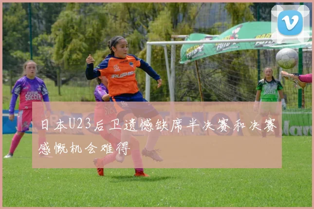 日本U23后卫遗憾缺席半决赛和决赛感慨机会难得