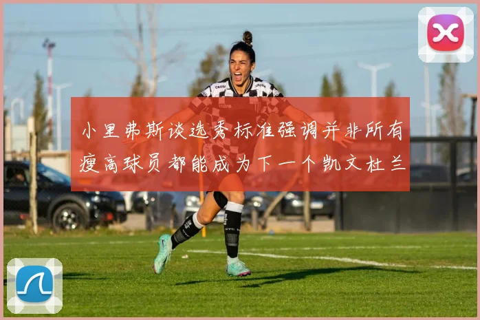小里弗斯谈选秀标准强调并非所有瘦高球员都能成为下一个凯文杜兰特
