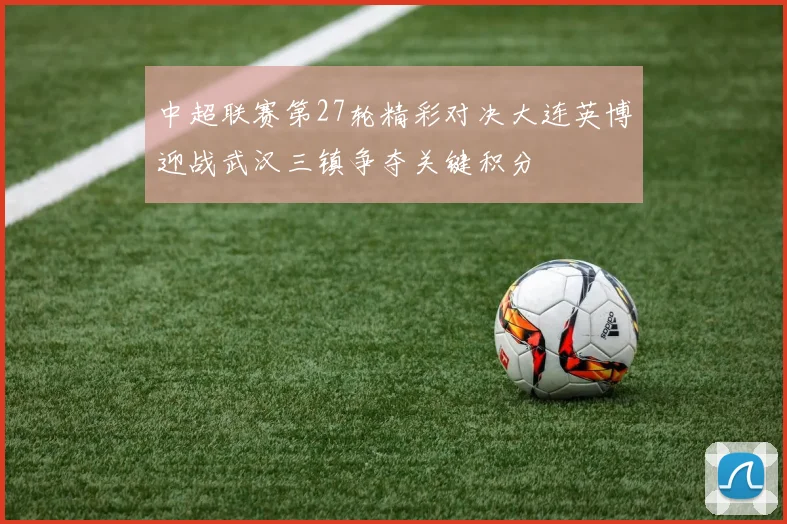 中超联赛第27轮精彩对决大连英博迎战武汉三镇争夺关键积分