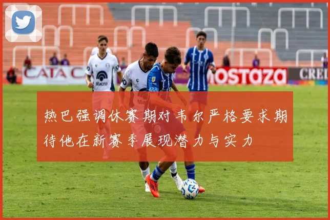 热巴强调休赛期对韦尔严格要求期待他在新赛季展现潜力与实力