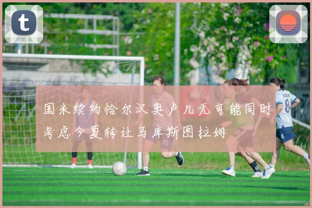 国米续约恰尔汉奥卢几无可能同时考虑今夏转让马库斯图拉姆