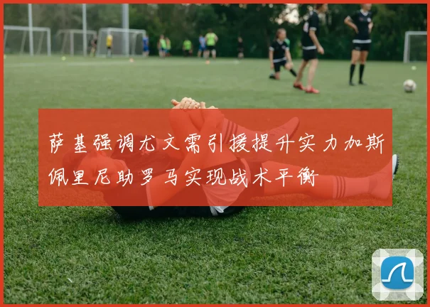 萨基强调尤文需引援提升实力加斯佩里尼助罗马实现战术平衡