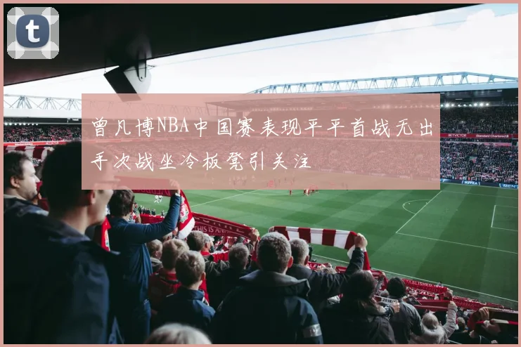 曾凡博NBA中国赛表现平平首战无出手次战坐冷板凳引关注