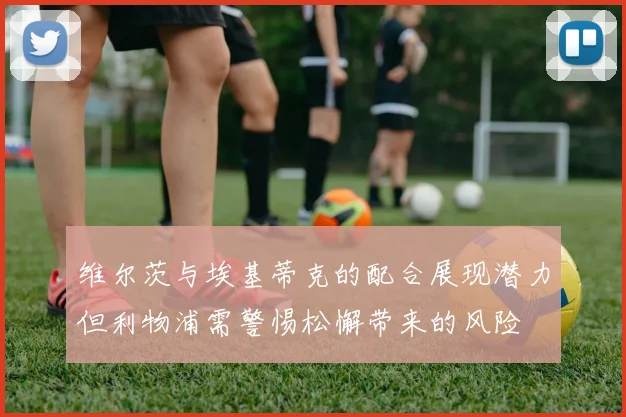 维尔茨与埃基蒂克的配合展现潜力但利物浦需警惕松懈带来的风险