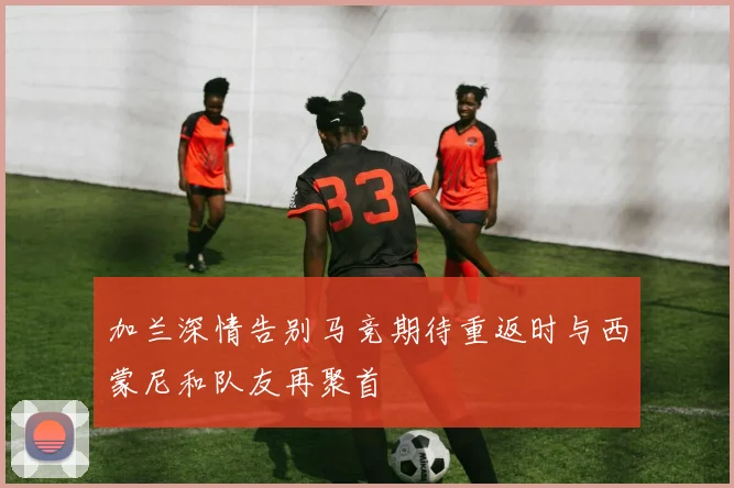 加兰深情告别马竞期待重返时与西蒙尼和队友再聚首