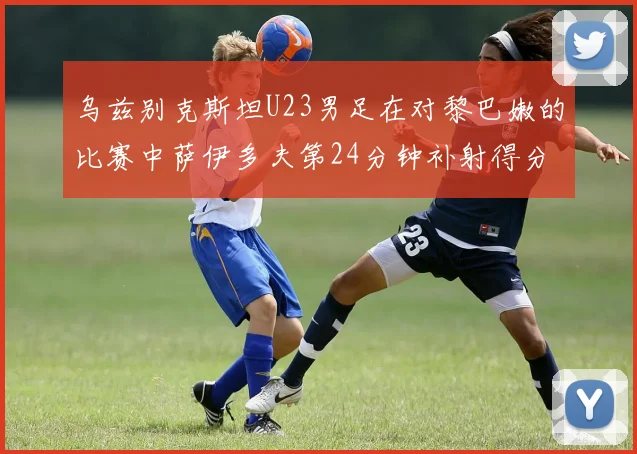 乌兹别克斯坦U23男足在对黎巴嫩的比赛中萨伊多夫第24分钟补射得分领先1-0