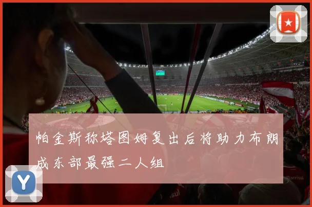帕金斯称塔图姆复出后将助力布朗成东部最强二人组