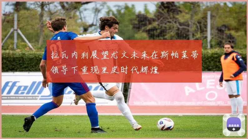 拉瓦内利展望尤文未来在斯帕莱蒂领导下重现里皮时代辉煌