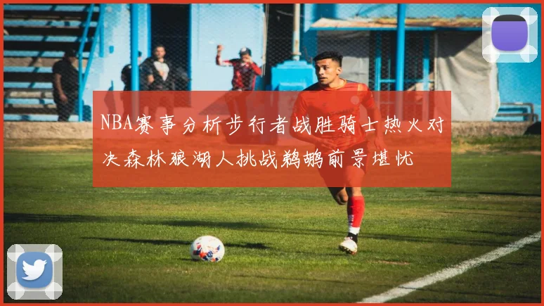 NBA赛事分析步行者战胜骑士热火对决森林狼湖人挑战鹈鹕前景堪忧