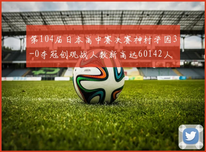 第104届日本高中赛决赛神村学园3-0夺冠创观战人数新高达60142人