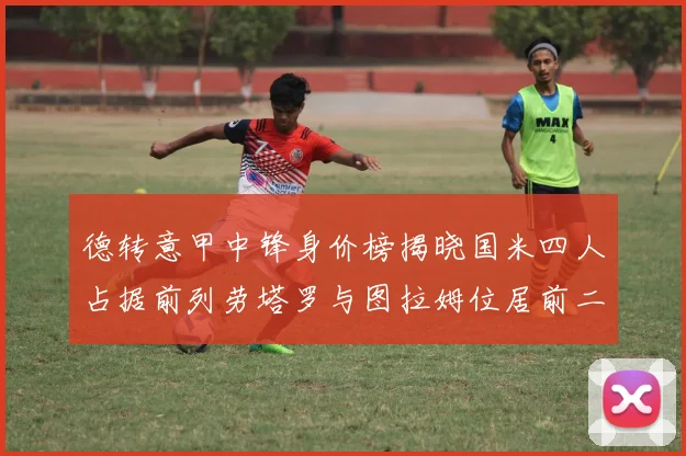 德转意甲中锋身价榜揭晓国米四人占据前列劳塔罗与图拉姆位居前二