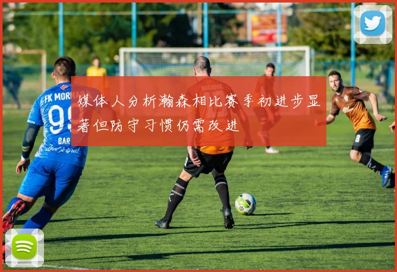 媒体人分析瀚森相比赛季初进步显著但防守习惯仍需改进