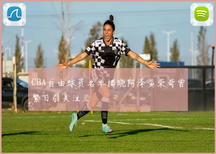 CBA自由球员名单揭晓阿泽黄荣奇曾繁日引关注