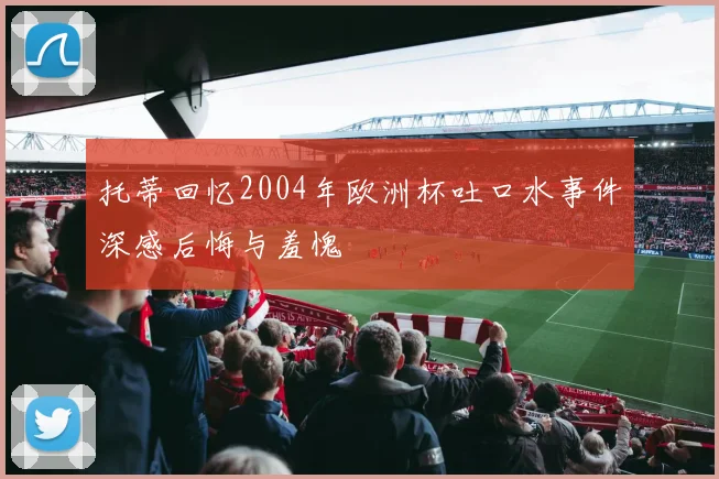 托蒂回忆2004年欧洲杯吐口水事件深感后悔与羞愧
