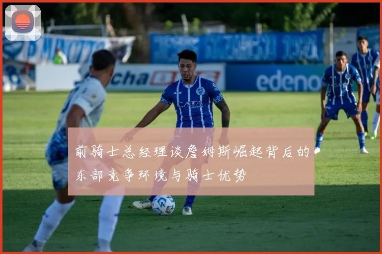 前骑士总经理谈詹姆斯崛起背后的东部竞争环境与骑士优势