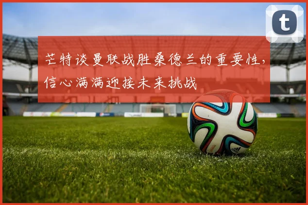 芒特谈曼联战胜桑德兰的重要性，信心满满迎接未来挑战