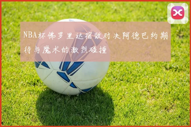 NBA杯佛罗里达宿敌对决阿德巴约期待与魔术的激烈碰撞