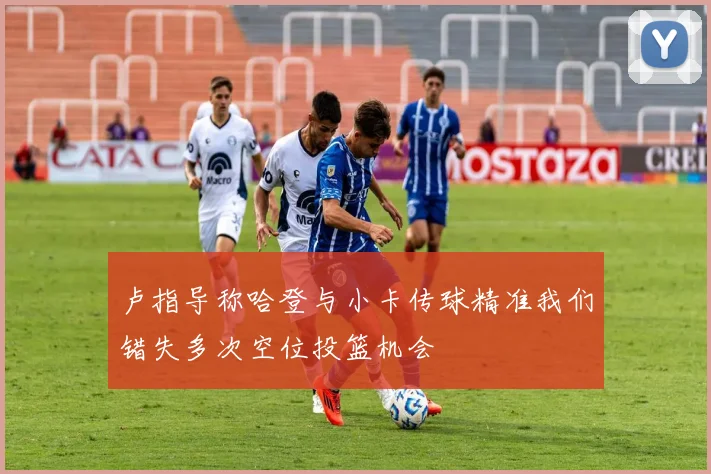 卢指导称哈登与小卡传球精准我们错失多次空位投篮机会