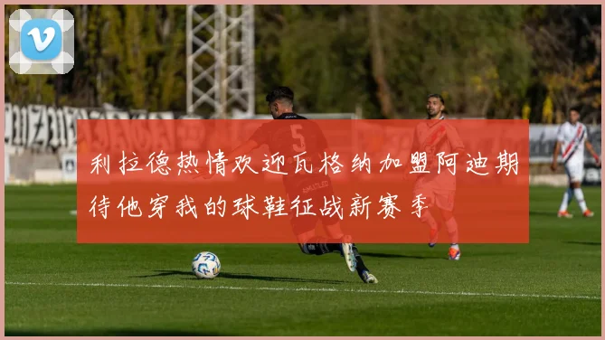 利拉德热情欢迎瓦格纳加盟阿迪期待他穿我的球鞋征战新赛季