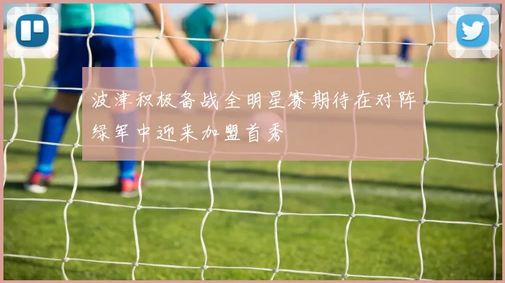波津积极备战全明星赛期待在对阵绿军中迎来加盟首秀