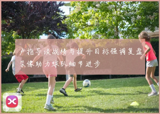 卢指导谈战绩与提升目标强调复盘录像助力球队细节进步