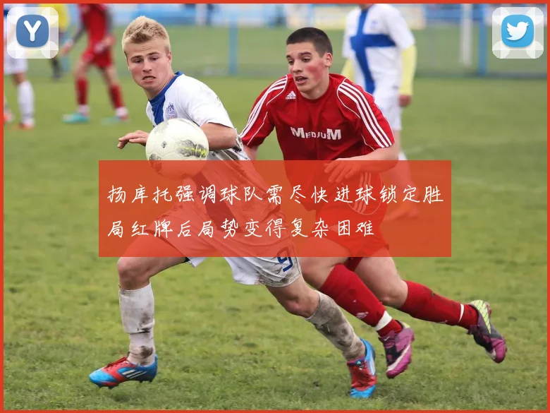 扬库托强调球队需尽快进球锁定胜局红牌后局势变得复杂困难