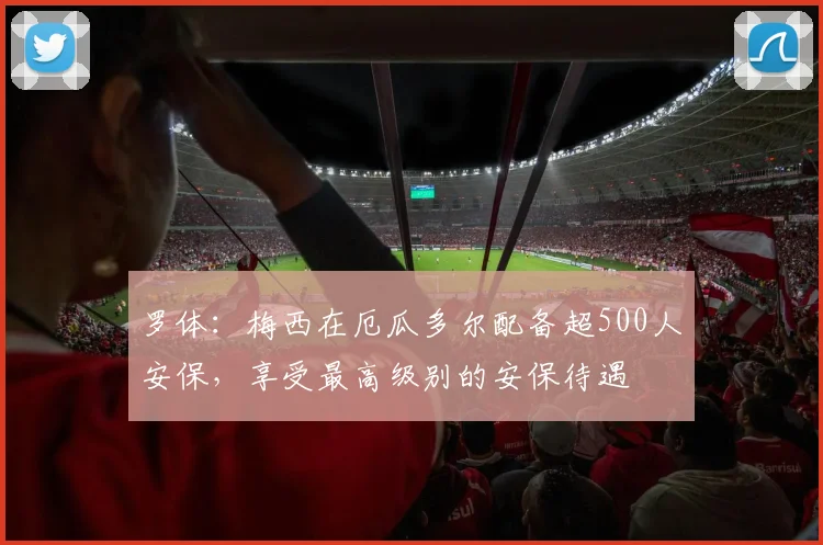 罗体：梅西在厄瓜多尔配备超500人安保，享受最高级别的安保待遇