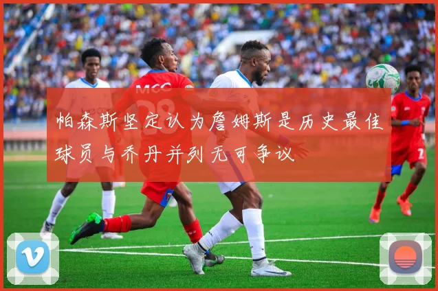 帕森斯坚定认为詹姆斯是历史最佳球员与乔丹并列无可争议